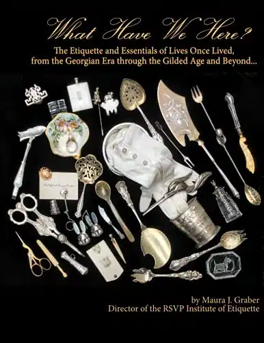 What Have We Here The Etiquette and Essentials of Lives Once Lived, from the Georgian Era through the Gilded Age and Beyond...